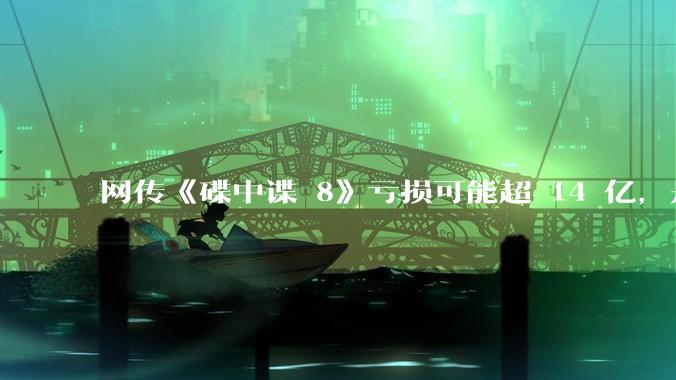 网传《碟中谍 8》亏损可能超 14 亿，是真的吗？这背后的原因是什么？